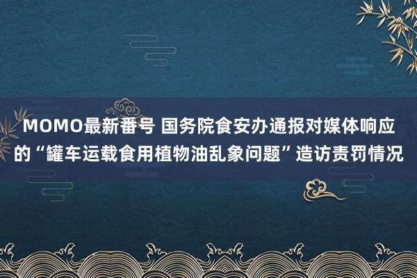 MOMO最新番号 国务院食安办通报对媒体响应的“罐车运载食用植物油乱象问题”造访责罚情况