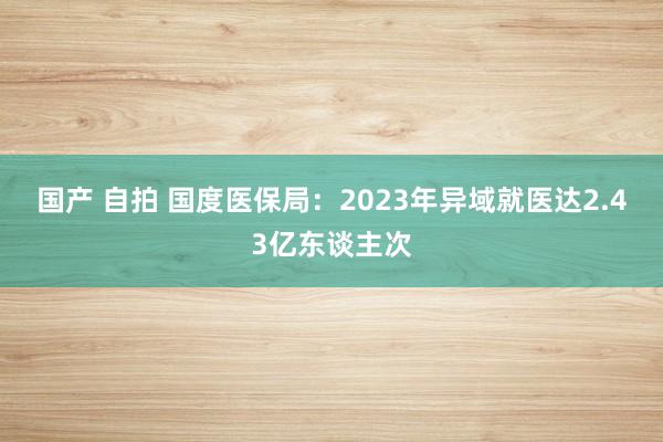 国产 自拍 国度医保局：2023年异域就医达2.43亿东谈主次