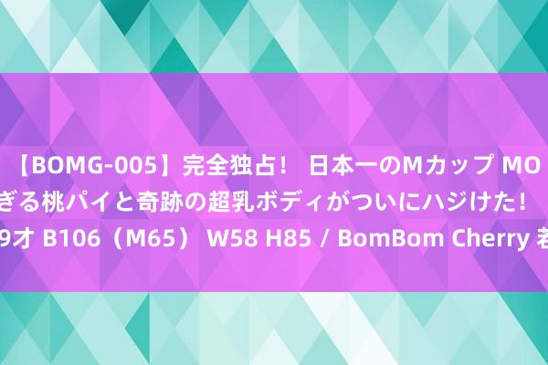 【BOMG-005】完全独占！ 日本一のMカップ MOMO！ 限界突破！ 敏感すぎる桃パイと奇跡の超乳ボディがついにハジけた！ 19才 B106（M65） W58 H85 / BomBom Cherry 若何着重通货紧缩发生？