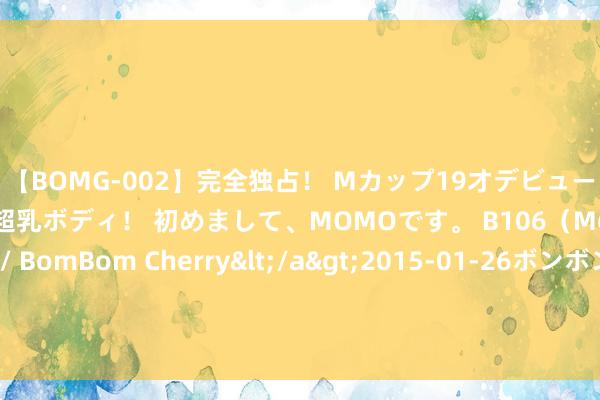 【BOMG-002】完全独占！ Mカップ19才デビュー！ 100万人に1人の超乳ボディ！ 初めまして、MOMOです。 B106（M65） W58 H85 / BomBom Cherry</a>2015-01-26ボンボンチェリー/妄想族&$BOMBO187分钟 每经热评丨连气儿21小时负电价，山东新动力发展迎来天花板了吗？