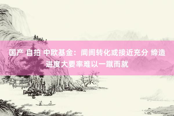 国产 自拍 中欧基金：阛阓转化或接近充分 缔造进度大要率难以一蹴而就