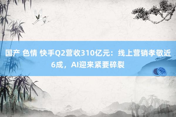 国产 色情 快手Q2营收310亿元：线上营销孝敬近6成，AI迎来紧要碎裂