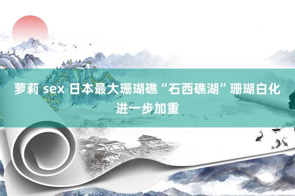 萝莉 sex 日本最大珊瑚礁“石西礁湖”珊瑚白化进一步加重