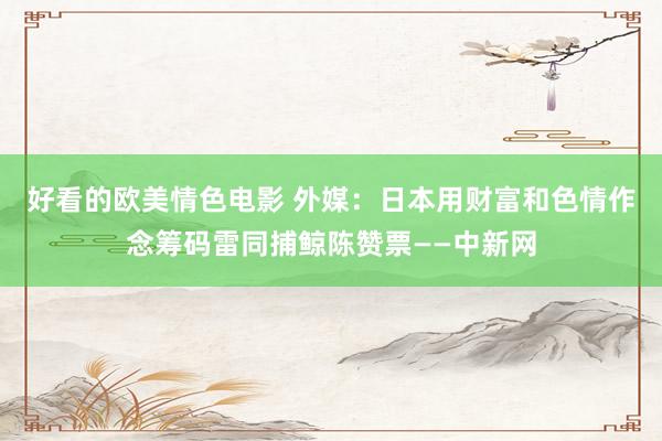 好看的欧美情色电影 外媒：日本用财富和色情作念筹码雷同捕鲸陈赞票——中新网