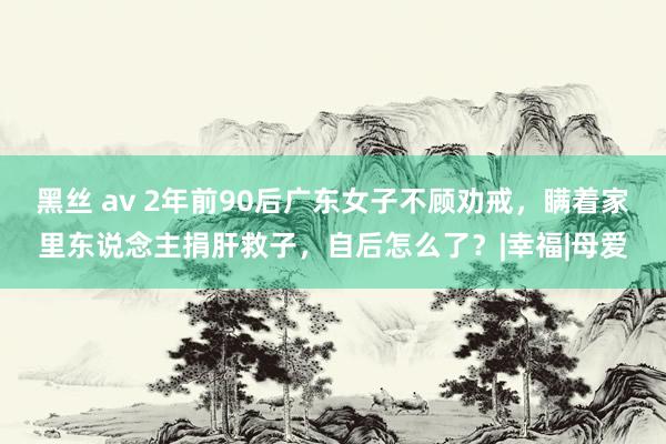 黑丝 av 2年前90后广东女子不顾劝戒，瞒着家里东说念主捐肝救子，自后怎么了？|幸福|母爱