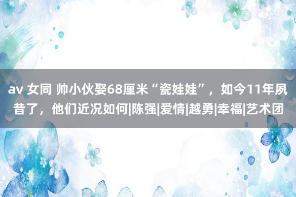 av 女同 帅小伙娶68厘米“瓷娃娃”，如今11年夙昔了，他们近况如何|陈强|爱情|越勇|幸福|艺术团