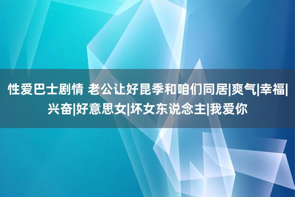 性爱巴士剧情 老公让好昆季和咱们同居|爽气|幸福|兴奋|好意思女|坏女东说念主|我爱你