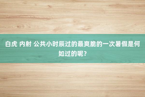 白虎 内射 公共小时辰过的最爽脆的一次暑假是何如过的呢？