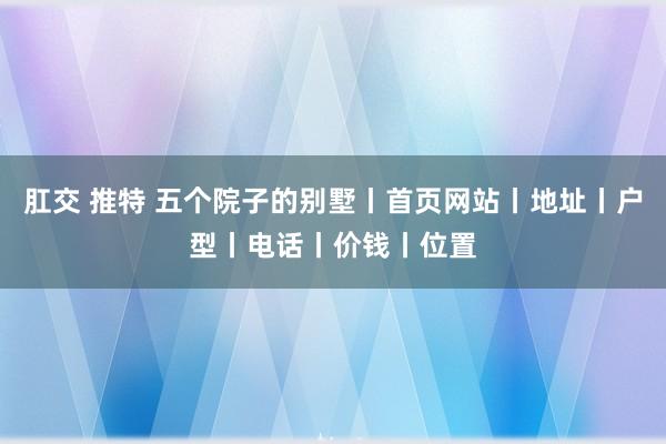 肛交 推特 五个院子的别墅丨首页网站丨地址丨户型丨电话丨价钱丨位置