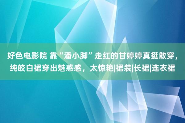 好色电影院 靠“潘小脚”走红的甘婷婷真挺敢穿，纯皎白裙穿出魅惑感，太惊艳|裙装|长裙|连衣裙