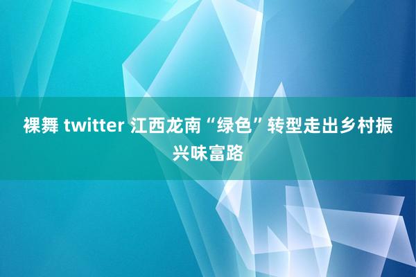 裸舞 twitter 江西龙南“绿色”转型走出乡村振兴味富路