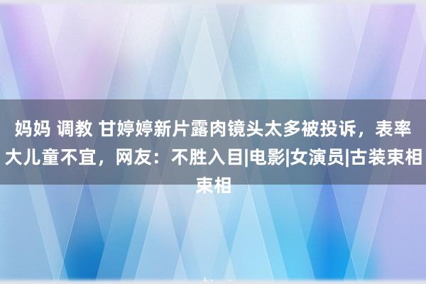 妈妈 调教 甘婷婷新片露肉镜头太多被投诉，表率大儿童不宜，网友：不胜入目|电影|女演员|古装束相