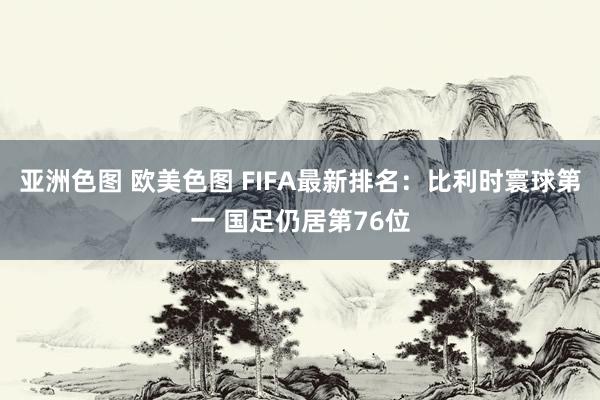 亚洲色图 欧美色图 FIFA最新排名：比利时寰球第一 国足仍居第76位