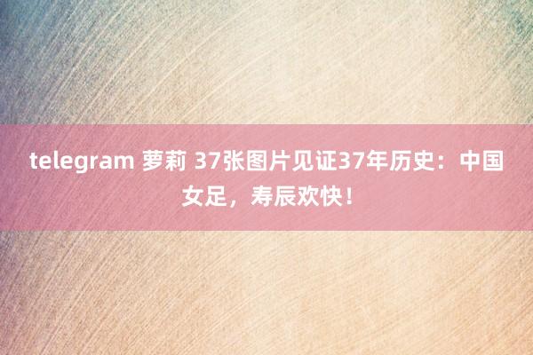 telegram 萝莉 37张图片见证37年历史：中国女足，寿辰欢快！