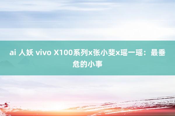 ai 人妖 vivo X100系列x张小斐x瑶一瑶：最垂危的小事