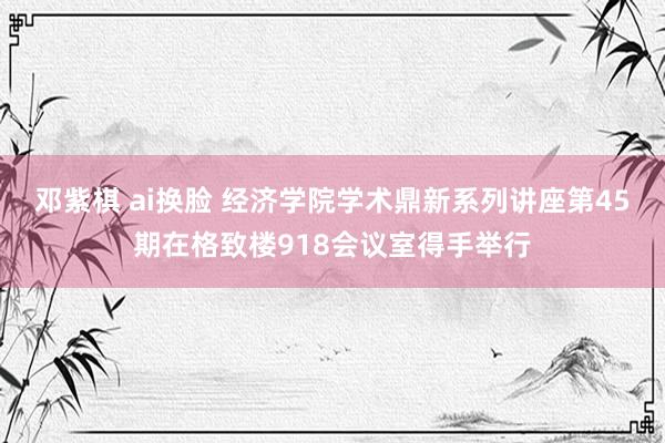 邓紫棋 ai换脸 经济学院学术鼎新系列讲座第45期在格致楼918会议室得手举行