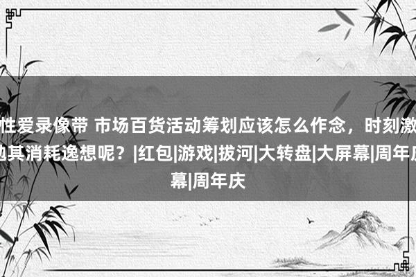 性爱录像带 市场百货活动筹划应该怎么作念，时刻激勉其消耗逸想呢？|红包|游戏|拔河|大转盘|大屏幕|周年庆