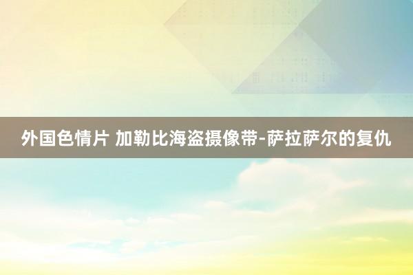 外国色情片 加勒比海盗摄像带-萨拉萨尔的复仇