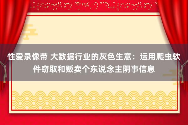 性爱录像带 大数据行业的灰色生意：运用爬虫软件窃取和贩卖个东说念主阴事信息