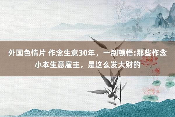 外国色情片 作念生意30年，一刹顿悟:那些作念小本生意雇主，是这么发大财的