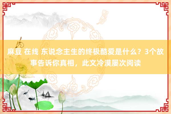 麻豆 在线 东说念主生的终极酷爱是什么？3个故事告诉你真相，此文冷漠屡次阅读